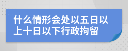 什么情形会处以五日以上十日以下行政拘留