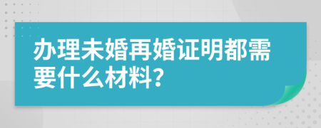 办理未婚再婚证明都需要什么材料？