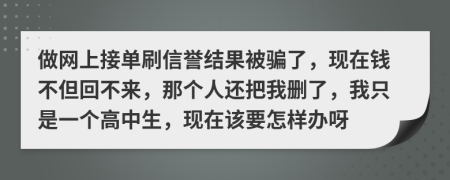 做网上接单刷信誉结果被骗了，现在钱不但回不来，那个人还把我删了，我只是一个高中生，现在该要怎样办呀