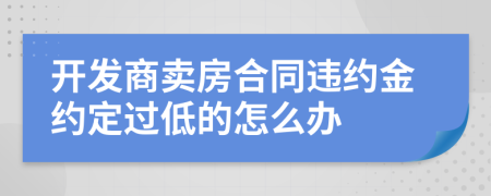 开发商卖房合同违约金约定过低的怎么办