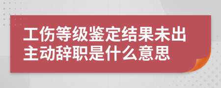 工伤等级鉴定结果未出主动辞职是什么意思