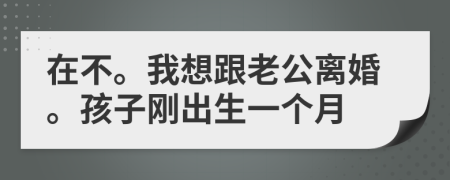 在不。我想跟老公离婚。孩子刚出生一个月