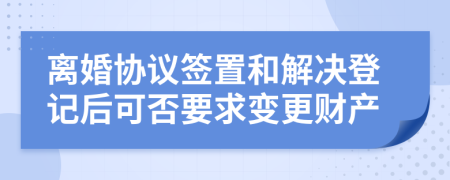 离婚协议签置和解决登记后可否要求变更财产