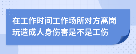 在工作时间工作场所对方离岗玩造成人身伤害是不是工伤