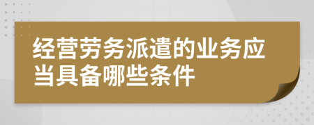 经营劳务派遣的业务应当具备哪些条件