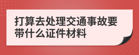 打算去处理交通事故要带什么证件材料