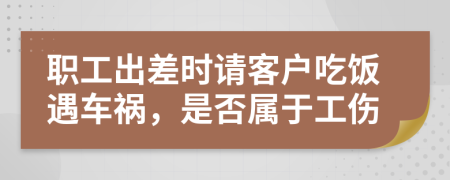 职工出差时请客户吃饭遇车祸，是否属于工伤