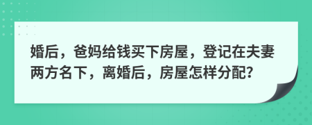 婚后，爸妈给钱买下房屋，登记在夫妻两方名下，离婚后，房屋怎样分配？