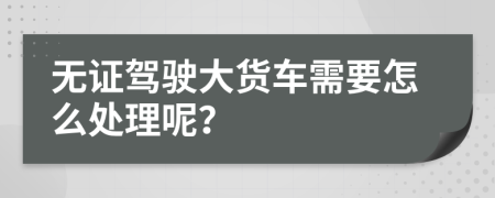 无证驾驶大货车需要怎么处理呢？