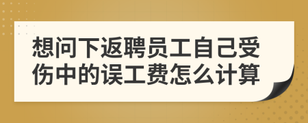 想问下返聘员工自己受伤中的误工费怎么计算