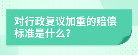 对行政复议加重的赔偿标准是什么？