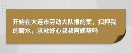 开始在大连市劳动大队报的案，扣押我的薪水，求救好心叔叔阿姨帮吗