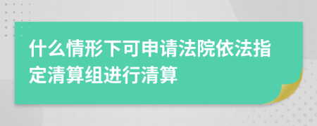 什么情形下可申请法院依法指定清算组进行清算