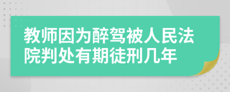 教师因为醉驾被人民法院判处有期徒刑几年