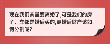 现在我们商量要离婚了,可是我们的房子、车都是婚后买的,离婚后财产该如何分割呢？