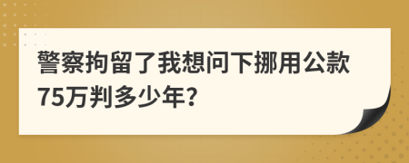 警察拘留了我想问下挪用公款75万判多少年？