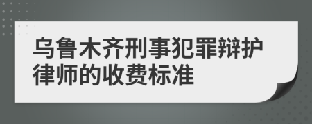 乌鲁木齐刑事犯罪辩护律师的收费标准