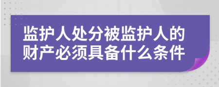 监护人处分被监护人的财产必须具备什么条件