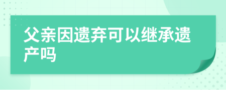 父亲因遗弃可以继承遗产吗