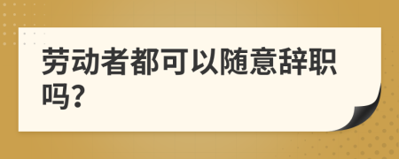 劳动者都可以随意辞职吗？