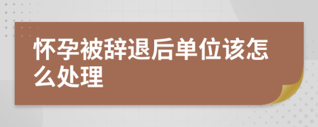 怀孕被辞退后单位该怎么处理