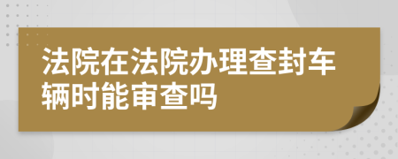 法院在法院办理查封车辆时能审查吗