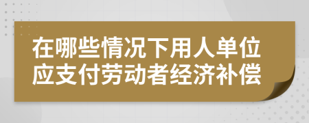 在哪些情况下用人单位应支付劳动者经济补偿