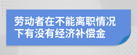 劳动者在不能离职情况下有没有经济补偿金