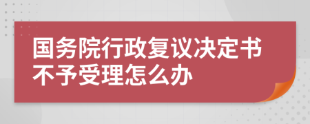 国务院行政复议决定书不予受理怎么办