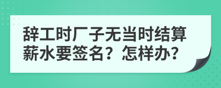 辞工时厂子无当时结算薪水要签名？怎样办？