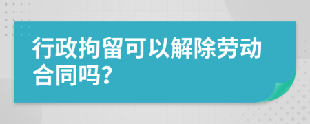 行政拘留可以解除劳动合同吗？