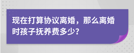 现在打算协议离婚，那么离婚时孩子抚养费多少？