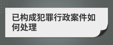 已构成犯罪行政案件如何处理