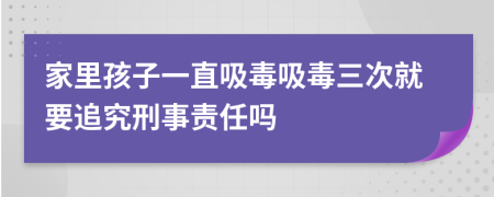 家里孩子一直吸毒吸毒三次就要追究刑事责任吗