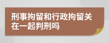 刑事拘留和行政拘留关在一起判刑吗