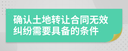 确认土地转让合同无效纠纷需要具备的条件