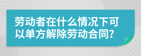 劳动者在什么情况下可以单方解除劳动合同？