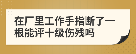 在厂里工作手指断了一根能评十级伤残吗