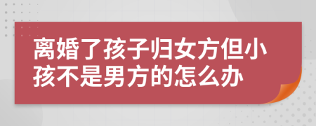 离婚了孩子归女方但小孩不是男方的怎么办