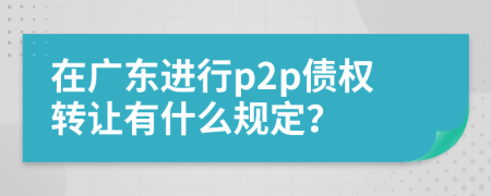 在广东进行p2p债权转让有什么规定？