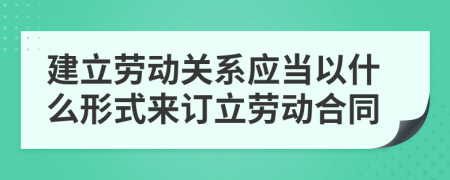 建立劳动关系应当以什么形式来订立劳动合同