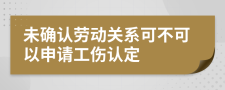 未确认劳动关系可不可以申请工伤认定