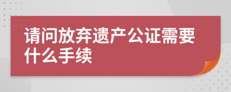 请问放弃遗产公证需要什么手续