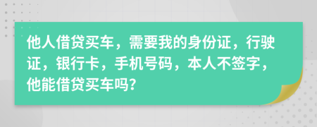 他人借贷买车，需要我的身份证，行驶证，银行卡，手机号码，本人不签字，他能借贷买车吗？