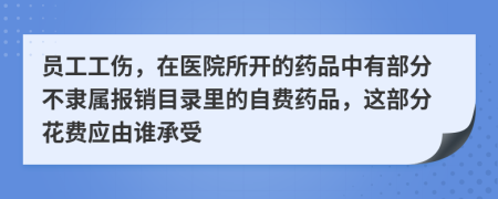 员工工伤，在医院所开的药品中有部分不隶属报销目录里的自费药品，这部分花费应由谁承受