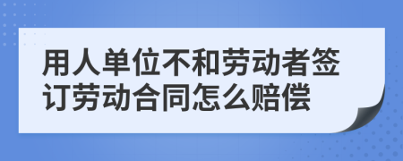 用人单位不和劳动者签订劳动合同怎么赔偿