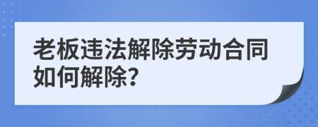 老板违法解除劳动合同如何解除？