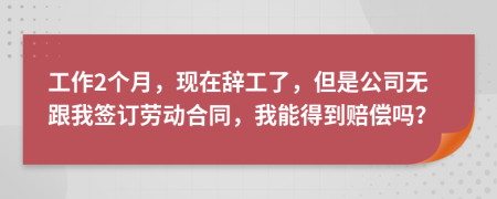 工作2个月，现在辞工了，但是公司无跟我签订劳动合同，我能得到赔偿吗？