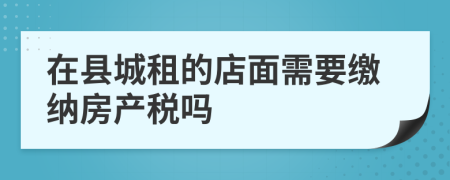 在县城租的店面需要缴纳房产税吗