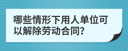 哪些情形下用人单位可以解除劳动合同？